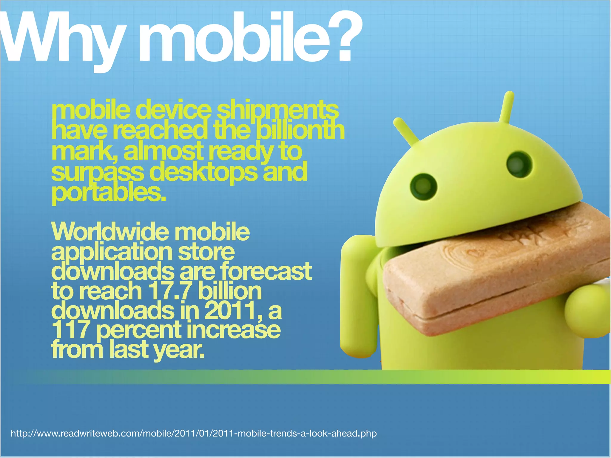 Why mobile?
        mobile device shipments
        have reached the billionth
        mark, almost ready to
        surpass desktops and
        portables.
        Worldwide mobile
        application store
        downloads are forecast
        to reach 17.7 billion
        downloads in 2011, a
        117 percent increase
        from last year.


http://www.readwriteweb.com/mobile/2011/01/2011-mobile-trends-a-look-ahead.php
 