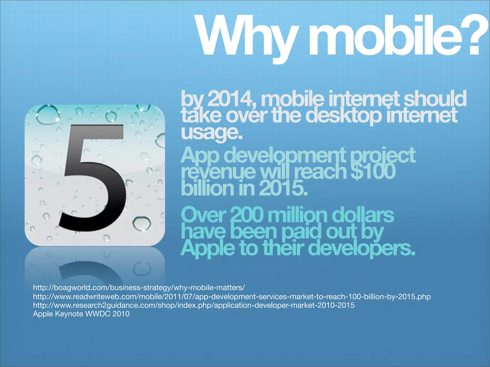 Why mobile?
                                       by 2014, mobile internet should
                                       take over the desktop internet
                                       usage.
                                       App development project
                                       revenue will reach $100
                                       billion in 2015.
                                       Over 200 million dollars
                                       have been paid out by
                                       Apple to their developers.
http://boagworld.com/business-strategy/why-mobile-matters/
http://www.readwriteweb.com/mobile/2011/07/app-development-services-market-to-reach-100-billion-by-2015.php
http://www.research2guidance.com/shop/index.php/application-developer-market-2010-2015
Apple Keynote WWDC 2010
 