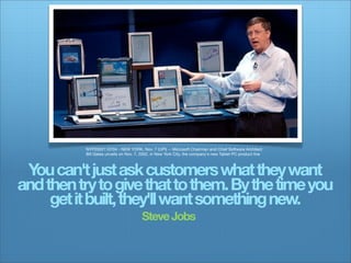 NYP2002110704 - NEW YORK, Nov. 7 (UPI) -- Microsoft Chairman and Chief Software Architect
          Bill Gates unveils on Nov. 7, 2002, in New York City, the company's new Tablet PC product line



 Y can't just ask customers what they want
  ou
and then try to give that to them. By the time you
     get it built, they'll want something new.
                                       Steve Jobs
 