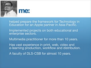 me:
helped prepare the framework for Technology in
Education for an Apple partner in Asia-Paciﬁc.
Implemented projects on both educational and
enterprise sectors.
Multimedia practitioner for more than 10 years.
Has vast experience in print, web, video and
e-learning production, workﬂow and distribution.
A faculty of DLS-CSB for almost 10 years.
 