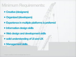 Minimum Requirements:
 • Creative (designers)
 • Organized (developers)
 • Experience in multiple platforms is preferred
 • Information design skills
 • Web design and development skills
 • solid understanding of UI and UX
 • Management skills

 images courtesy of stock exchange http://sxc.hu
 