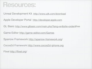 Resources:
Unreal Development Kit http://www.udk.com/download

Apple Developer Portal http://developer.apple.com

GL Basic http://www.glbasic.com/main.php?lang=en&site=order#free

Game Editor http://game-editor.com/Games

Sparrow Framework http://sparrow-framework.org/

Cocos2d Framework http://www.cocos2d-iphone.org

Flixel http://ﬂixel.org/
 