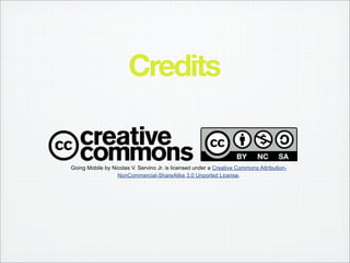 Credits


Going Mobile by Nicolas V. Servino Jr. is licensed under a Creative Commons Attribution-
                  NonCommercial-ShareAlike 3.0 Unported License.
 