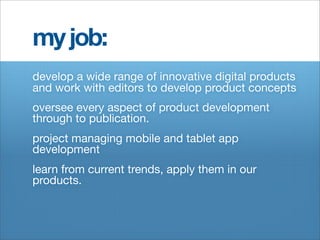 my job:
develop a wide range of innovative digital products
and work with editors to develop product concepts
oversee every aspect of product development
through to publication.
project managing mobile and tablet app
development
learn from current trends, apply them in our
products.
 