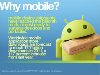Why mobile?
        mobile device shipments
        have reached the billionth
        mark, almost ready to
        surpass desktops and
        portables.
        Worldwide mobile
        application store
        downloads are forecast
        to reach 17.7 billion
        downloads in 2011, a
        117 percent increase
        from last year.


http://www.readwriteweb.com/mobile/2011/01/2011-mobile-trends-a-look-ahead.php
 