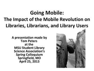 Going Mobile:
The Impact of the Mobile Revolution on
Libraries, Librarians, and Library Users
A presentation made by
Tom Peters
at the
MSU Student Library
Science Association’s
Spring Colloquium
Springfield, MO
April 25, 2013
 