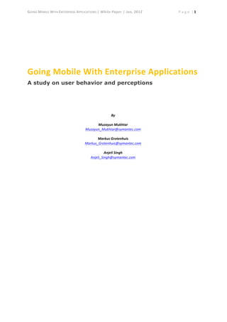 GOING	
  MOBILE	
  WITH	
  ENTERPRISE	
  APPLICATIONS	
  |	
  White	
  Paper	
  |	
  Jan,	
  2012	
   	
   	
   P a g e 	
  |	
  1	
  
	
  
	
  
Going	
  Mobile	
  With	
  Enterprise	
  Applications	
  
A study on user behavior and perceptions
By	
  
	
  
Muzayun	
  Mukhtar	
  
Muzayun_Mukhtar@symantec.com	
  
	
  
Markus	
  Grotenhuis	
  
Markus_Grotenhuis@symantec.com	
  	
  
	
  
Anjeli	
  Singh	
  
Anjeli_Singh@symantec.com	
  
	
  
 