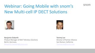 Webinar: Going Mobile with snom’s 
New Multi-cell IP DECT Solutions 
Benjamin Ziebarth Tommy Lee 
Product Manager of DECT Wireless Solutions Director of Partner Alliance 
Berlin, Germany San Ramon, California 
Benjamin.Ziebarth@snom.com Tommy.Lee@snom.com 
 