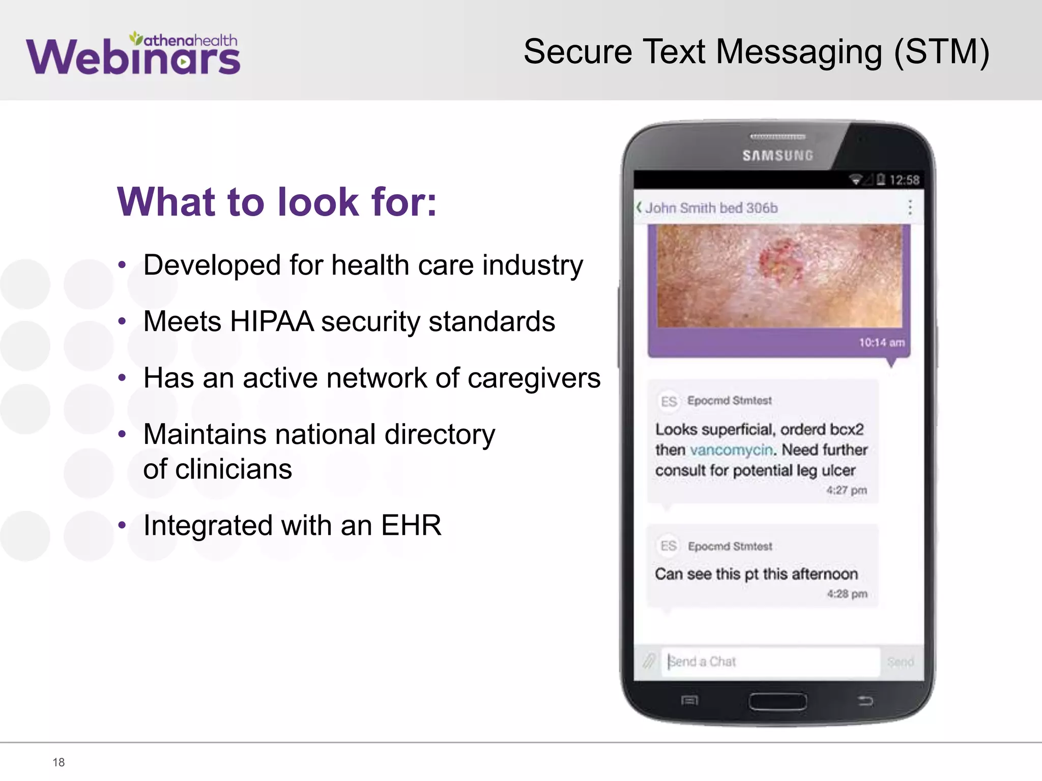 Secure Text Messaging (STM)
18
What to look for:
• Developed for health care industry
• Meets HIPAA security standards
• Has an active network of caregivers
• Maintains national directory
of clinicians
• Integrated with an EHR
 