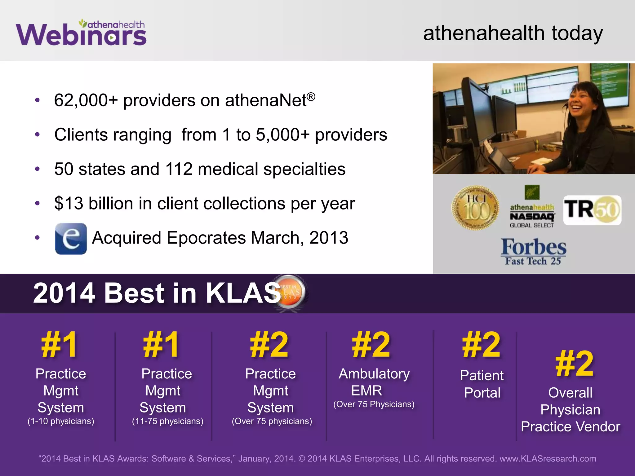 athenahealth today
• 62,000+ providers on athenaNet®
• Clients ranging from 1 to 5,000+ providers
• 50 states and 112 medical specialties
• $13 billion in client collections per year
• Acquired Epocrates March, 2013
28
“2014 Best in KLAS Awards: Software & Services,” January, 2014. © 2014 KLAS Enterprises, LLC. All rights reserved. www.KLASresearch.com
#1
Practice
Mgmt
System
(1-10 physicians)
#1
Practice
Mgmt
System
(11-75 physicians)
#2
Practice
Mgmt
System
(Over 75 physicians)
#2
Ambulatory
EMR
(Over 75 Physicians)
#2
Patient
Portal
#2
Overall
Physician
Practice Vendor
2014 Best in KLAS
 