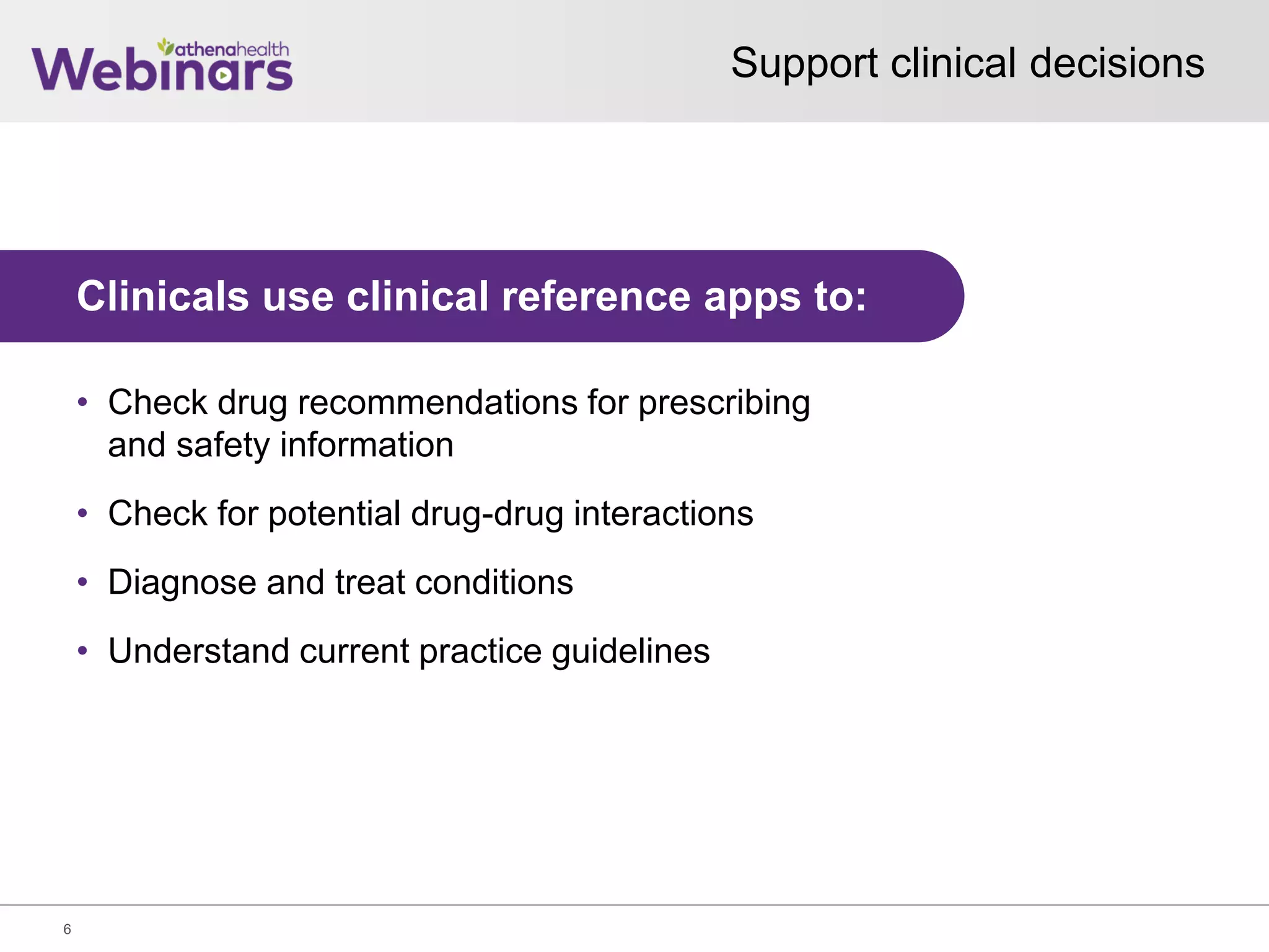 Support clinical decisions
6
Clinicals use clinical reference apps to:
• Check drug recommendations for prescribing
and safety information
• Check for potential drug-drug interactions
• Diagnose and treat conditions
• Understand current practice guidelines
 