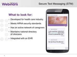 Secure Text Messaging (STM)
18
What to look for:
• Developed for health care industry
• Meets HIPAA security standards
• Has an active network of caregivers
• Maintains national directory
of clinicians
• Integrated with an EHR
 