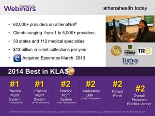 athenahealth today
• 62,000+ providers on athenaNet®
• Clients ranging from 1 to 5,000+ providers
• 50 states and 112 medical specialties
• $13 billion in client collections per year
• Acquired Epocrates March, 2013
28
“2014 Best in KLAS Awards: Software & Services,” January, 2014. © 2014 KLAS Enterprises, LLC. All rights reserved. www.KLASresearch.com
#1
Practice
Mgmt
System
(1-10 physicians)
#1
Practice
Mgmt
System
(11-75 physicians)
#2
Practice
Mgmt
System
(Over 75 physicians)
#2
Ambulatory
EMR
(Over 75 Physicians)
#2
Patient
Portal
#2
Overall
Physician
Practice Vendor
2014 Best in KLAS
 