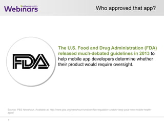 Who approved that app?
7
The U.S. Food and Drug Administration (FDA)
released much-debated guidelines in 2013 to
help mobile app developers determine whether
their product would require oversight.
Source: PBS Newshour. Available at: http://www.pbs.org/newshour/rundown/fda-regulation-unable-keep-pace-new-mobile-health-
apps/
 