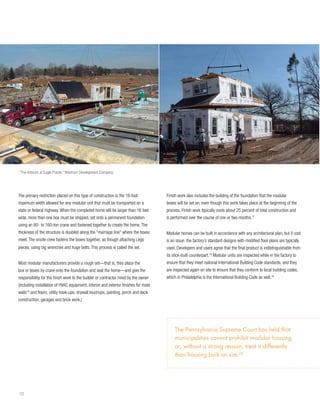 “The Arbours at Eagle Pointe,” Westrum Development Company




The primary restriction placed on this type of construction is the 16-foot           Finish work also includes the building of the foundation that the modular
maximum width allowed for any modular unit that must be transported on a             boxes will be set on, even though this work takes place at the beginning of the
state or federal highway. When the completed home will be larger than 16 feet        process. Finish work typically costs about 25 percent of total construction and
wide, more than one box must be shipped, set onto a permanent foundation             is performed over the course of one or two months.17
using an 80- to 160-ton crane and fastened together to create the home. The
thickness of the structure is doubled along the “marriage line” where the boxes      Modular homes can be built in accordance with any architectural plan, but if cost
meet. The onsite crew fastens the boxes together, as though attaching Lego           is an issue, the factory’s standard designs with modified floor plans are typically
pieces, using big wrenches and huge bolts. This process is called the set.           used. Developers and users agree that the final product is indistinguishable from
                                                                                     its stick-built counterpart.18 Modular units are inspected while in the factory to
Most modular manufacturers provide a rough set—that is, they place the               ensure that they meet national International Building Code standards, and they
box or boxes by crane onto the foundation and seal the home—and give the             are inspected again on site to ensure that they conform to local building codes,
responsibility for the finish work to the builder or contractor hired by the owner   which in Philadelphia is the International Building Code as well.19
(including installation of HVAC equipment, interior and exterior finishes for mate
walls16 and floors, utility hook-ups, drywall touchups, painting, porch and deck
construction, garages and brick work.)




                                                                                          The Pennsylvania Supreme Court has held that
                                                                                          municipalities cannot prohibit modular housing
                                                                                          or, without a strong reason, treat it differently
                                                                                          than housing built on site.20




10
 