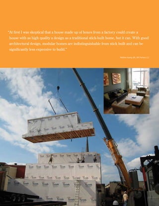 “ t first I was skeptical that a house made up of boxes from a factory could create a
 A
house with as high quality a design as a traditional stick-built home, but it can. With good
architectural design, modular homes are indistinguishable from stick built and can be
significantly less expensive to build.”	

                                                                          Matthew Koenig, AIA, JKR Partners LLC




 12
 