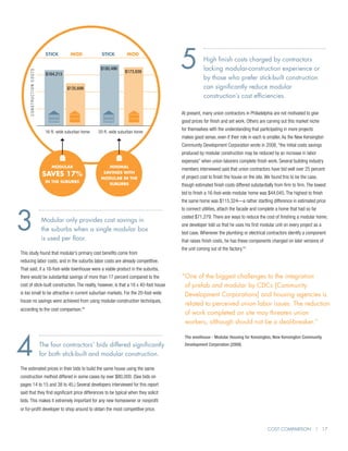 STICK         MOD            STICK


                                                         $180,496
                                                                        MOD


                                                                       $180,939        5           High finish costs charged by contractors
                                                                                                   lacking modular-construction experience or
     CONSTRUCTION COSTS




                                                                       $173,939
                            $164,213
                                                                                                   by those who prefer stick-built construction
                                        $130,411
                                        $135,698                                                   can significantly reduce modular
                                                                                                   construction’s cost efficiencies.

                                                                                       At present, many union contractors in Philadelphia are not motivated to give
                                                                                       good prices for finish and set work. Others are carving out this market niche

                            16-ft.-wide suburban home
                            16 ft wide suburban home    20 ft wide suburban home
                                                                                       for themselves with the understanding that participating in more projects
                                                        20-ft.-wide suburban home
                                                                                       makes good sense, even if their role in each is smaller. As the New Kensington
                                                                                       Community Development Corporation wrote in 2008, “the initial costs savings
                                                                                       produced by modular construction may be reduced by an increase in labor
                                                                                       expenses” when union laborers complete finish work. Several building industry
                               Modular                      Minimal
                                                                                       members interviewed said that union contractors have bid well over 25 percent
                           saves 17%                      Savings with
                                                                                       of project cost to finish the house on the site. We found this to be the case,
                                                         modular in the
                            In the Suburbs
                                                            suburbs                    though estimated finish costs differed substantially from firm to firm. The lowest
                                                                                       bid to finish a 16-foot-wide modular home was $44,045. The highest to finish
                                                                                       the same home was $115,324—a rather startling difference in estimated price




3
                                                                                       to connect utilities, attach the facade and complete a home that had so far
                                                                                       costed $71,279. There are ways to reduce the cost of finishing a modular home;
                          M
                           odular only provides cost savings in
                                                                                       one developer told us that he uses his first modular unit on every project as a
                          the suburbs when a single modular box
                                                                                       test case. Whenever the plumbing or electrical contractors identify a component
                          is used per floor.                                           that raises finish costs, he has these components changed on later versions of
                                                                                       the unit coming out of the factory.23
This study found that modular’s primary cost benefits come from
reducing labor costs, and in the suburbs labor costs are already competitive.
That said, if a 16-foot-wide townhouse were a viable product in the suburbs,
there would be substantial savings of more than 17 percent compared to the             “ ne of the biggest challenges to the integration
                                                                                        O
cost of stick-built construction. The reality, however, is that a 16 x 40-foot house    of prefab and modular by CDCs [Community
is too small to be attractive in current suburban markets. For the 20-foot-wide         Development Corporations] and housing agencies is
house no savings were achieved from using modular-construction techniques,
                                                                                        related to perceived union labor issues. The reduction
according to the cost comparison.22
                                                                                        of work completed on site may threaten union
                                                                                        workers, although should not be a deal-breaker.”




4
                                                                                        The weeHouse - Modular Housing for Kensington, New Kensington Community
                          The four contractors’ bids differed significantly             Development Corporation (2009)

                          for both stick-built and modular construction.

The estimated prices in their bids to build the same house using the same
construction method differed in some cases by over $80,000. (See bids on
pages 14 to 15 and 38 to 45.) Several developers interviewed for this report
said that they find significant price differences to be typical when they solicit
bids. This makes it extremely important for any new homeowner or nonprofit
or for-profit developer to shop around to obtain the most competitive price.


                                                                                                                                        Cost Comparison | 17
 