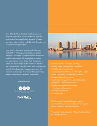 Since 2004, the When We Fix It Coalition, a group of
nonprofit and for-profit builders, architects, engineers,
environmental groups and others who seek increased
investment in the city, have worked to bring down the cost
of construction in Philadelphia.


Most of their efforts have been directed at the costs
attributable to obtaining permits and approvals from
the city of Philadelphia. In partnership with the city, the
coalition’s successes in this area include the passage
of a referendum to form a Zoning Code Commission to
reform the city’s zoning code, the creation of the city’s     Coalition members include the following:
first comprehensive electronic zoning map, the production     Building Industry Association of Philadelphia
of the first development review guide to set down city        10,000 Friends of Pennsylvania
requirements in a single document, and many other key         American Institute of Architects, Philadelphia Chapter
reforms to improve the investment environment.                Central Philadelphia Development Corporation
                                                              Housing Alliance of Pennsylvania
                                                              Local Initiatives Support Corporation Philadelphia
                   A joint publication of
                                                              Pennsylvania Environmental Council
                                                              Philadelphia Association of Community
                                                                Development Corporations
                                                              The Reinvestment Fund
                                                              ULI Philadelphia

                  FixItPhilly
                                                              The Community Design Collaborative and the
                                                              American Planning Association, Pennsylvania chapter,
                                                              join the coalition in releasing this report.


                                                              We gratefully acknowledge the William Penn Foundation
                                                              for funding this report.


2
 