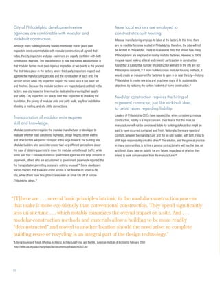 City of Philadelphia development-review                                                              More local workers are employed to
 agencies are comfortable with modular and                                                            construct stick-built housing.
 stick-built construction.                                                                            Modular manufacturing employs its labor at the factory. At this time, there
 Although many building industry leaders mentioned that in years past,                                are no modular factories located in Philadelphia; therefore, the jobs will not
 inspectors were uncomfortable with modular construction, all agreed that                             be located in Philadelphia. There is no available data that shows how many
 today, the city inspectors and plan examiners are equally confident with both                        Philadelphians are employed in nearby modular factories. However, a 2009
 construction methods. The one difference in how the homes are examined is                            mayoral report looking at local and minority participation in construction
 that modular homes must pass rigorous inspection at two points in the process.                       found that a substantial number of construction workers in the city are not
 The first takes place in the factory, where third-party inspectors inspect and                       Philadelphia residents.36 If more builders chose modular housing methods, it
 approve the manufacturing process and the construction of each unit. The                             would create an inducement for factories to open in or near the city—helping
 second occurs when city inspectors inspect the home once it has been set                             Philadelphia to create new jobs and to achieve many of its sustainability
 and finished. Because the modular sections are inspected and certified in the                        objectives by reducing the carbon footprint of home construction.37
 factory, less city inspector time must be dedicated to ensuring their quality
 and safety. City inspectors are able to limit their inspection to checking the                       Modular construction requires the hiring of
 foundation, the joining of modular units and party walls, any final installation
                                                                                                      a general contractor, just like stick-built does,
 of siding or roofing, and site utility connections.
                                                                                                      to avoid issues regarding liability.
                                                                                                      Leaders of Philadelphia CDCs have reported that when considering modular
 Transportation of modular units requires
                                                                                                      construction, liability is a major concern. Their fear is that the modular
 skill and knowledge.
                                                                                                      manufacturer will not be considered liable for building defects that might be
 Modular construction requires the modular manufacturer or developer to                               said to have occurred during set and finish. Nationally, there are reports of
 evaluate whether road conditions, highways, bridge heights, street widths                            conflicts between the manufacturer and the on-site builder, with both trying to
 and other factors will permit transport of the large boxes to the building site.                     shift legal responsibility onto the other.38 The solution, and the general practice
 Modular builders who were interviewed had very different perceptions about                           in many communities, is to hire a general contractor who will buy the box, set
 the ease of obtaining permits to move the modular units through traffic: while                       and finish it and take on liability for any failure, regardless of whether they
 some said that it involves numerous government agencies and large amounts of                         intend to seek compensation from the manufacturer.39
 paperwork, others who are accustomed to government paperwork reported that
 the transportation permitting process is nothing unusual.34 Some developers
 voiced concern that truck and crane access is not feasible on urban in-fill
 lots, while others have brought in cranes even on small lots off of narrow
 Philadelphia alleys.35




“ T]here are . . . several basic principles intrinsic to the modular-construction process
 [
 that make it more eco-friendly than conventional construction. They spend significantly
 less on-site time . . . which notably minimizes the overall impact on a site. And . . .
 modular-construction methods and materials allow a building to be more readily
 “deconstructed” and moved to another location should the need arise, so complete
 building reuse or recycling is an integral part of the design technology.” 	
“ xternal Issues and Trends Affecting Architects, Architectural Firms, and the AIA,” American Institute of Architects, February 2008
 E
 http://www.aia.org/aiaucmp/groups/aia/documents/pdf/aiab046303.pdf




20
 