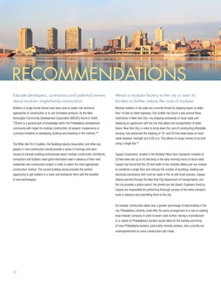 Recommendations
Educate developers, contractors and potential owners                               Attract a modular factory to the city or near its
about modular single-family construction.                                          borders to further reduce the costs of modular.
Builders of single family homes have been slow to adopt new technical              Modular builders in the state are currently limited to shipping boxes no wider
approaches to construction or to use innovative products. As the New               than 16 feet on state highways. One builder has found a way around these
Kensington Community Development Corporation (NKCDC) found in 2008,                restrictions in New York City—by shipping exclusively on local roads and
“[T]here is a general lack of knowledge within the Philadelphia development        obtaining an agreement with the city that allows the transportation of wider
community with regard to modular construction. At present, inexperience is         boxes. New York City, in order to bring down the cost of constructing affordable
a primary limitation to developing, building and investing in this method.”
                                                                          45
                                                                                   housing, has authorized the shipping of 18- and 20-foot-wide boxes on local
                                                                                   roads between midnight and 4:00 a.m. This allows for larger homes to be built
The When We Fix It Coalition, the Building Industry Association and other key      using a single box.46
players in new construction should provide a series of trainings and open
houses to educate building professionals about modular construction. Architects,   Capsys Corporation, located in the Brooklyn Navy Yard, transports modules of
contractors and builders need good information well in advance of their next       20 feet wide and up to 45 feet long in the early morning hours on local roads.
residential new construction project in order to select the most appropriate       Capsys has found that the 20-foot width of the modules allows just one module
construction method. The current building slump provides the perfect               to constitute a single floor and reduces the number of plumbing, heating and
opportunity to get builders in a room and familiarize them with the benefits       electrical connections that must be made in the on-site finish process. Capsys
of new technologies.                                                               obtains permits through the New York City Department of Transportation, and
                                                                                   the city provides a police escort; the streets are not closed. Engineers hired by
                                                                                   Capsys are responsible for performing thorough surveys of the entire transport
                                                                                   route in advance and submitting them to the city.


                                                                                   As modular construction takes over a greater percentage of total building in the
                                                                                   city, Philadelphia certainly could offer the same arrangement to a new or existing
                                                                                   local modular company in order to lower costs further. Having a manufacturer
                                                                                   in or nearer to Philadelphia’s borders would allow for the training and hiring
                                                                                   of more Philadelphia workers, particularly minority workers, who currently are
                                                                                   underrepresented on union construction-site crews.




22
 