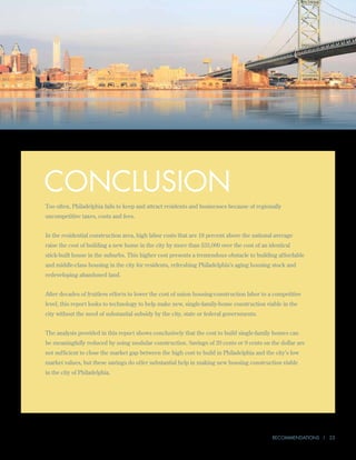 Conclusion
Too often, Philadelphia fails to keep and attract residents and businesses because of regionally
uncompetitive taxes, costs and fees.


In the residential construction area, high labor costs that are 18 percent above the national average
raise the cost of building a new home in the city by more than $35,000 over the cost of an identical
stick-built house in the suburbs. This higher cost presents a tremendous obstacle to building affordable
and middle-class housing in the city for residents, refreshing Philadelphia’s aging housing stock and
redeveloping abandoned land.


After decades of fruitless efforts to lower the cost of union housing-construction labor to a competitive
level, this report looks to technology to help make new, single-family-home construction viable in the
city without the need of substantial subsidy by the city, state or federal governments.


The analysis provided in this report shows conclusively that the cost to build single-family homes can
be meaningfully reduced by using modular construction. Savings of 20 cents or 9 cents on the dollar are
not sufficient to close the market gap between the high cost to build in Philadelphia and the city’s low
market values, but these savings do offer substantial help in making new housing construction viable
in the city of Philadelphia.




                                                                                             Recommendations | 23
 