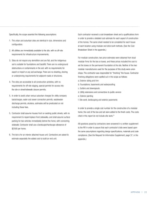 Specifically, the scope asserted the following assumptions:                    Each contractor received a cost-breakdown sheet and a qualifications form
                                                                               in order to provide a detailed cost estimate for each aspect of construction
1.  he urban and suburban sites are identical in size, dimensions and
   T
                                                                               of the homes. The same sheet needed to be completed for each house
   configuration.
                                                                               at each location using modular and stick-built methods. (See the Cost
2.  ll utilities are immediately available to the site, with no off-site
   A                                                                           Breakdown Sheet in the appendix.)
   requirements for infrastructure improvements.
                                                                               For modular construction, two price estimates were obtained from local
3.  ites do not require any demolition and are flat, and the indigenous
   S                                                                           modular firms for the box or boxes, and these prices included the cost to
   soil is suitable for foundations and backfill. There are no underground     set the boxes on the permanent foundation at the site. Neither of the two
   obstructions or contaminants in the soil, with no requirements for          modular manufacturers used for the purposes of this study were union
   export or import or any soil exchange. There are no sheeting, shoring       shops. The contractor was responsible for “finishing” the house. Contractor
   or underpinning requirements for adjacent roads or structures.              finishing obligations were spelled out in the scope as follows:
                                                                               a. Exterior siding and trim
4.  he sites are accessible to all construction activities, with no
   T
                                                                               b. Foundations, basements and waterproofing
   requirements for off-site staging, special permits for access into
                                                                               c. Gutters and downspouts
   the site or street/sidewalk closure permits.
                                                                               d. Utility extensions and connections to public service
5. n order to avoid urban versus suburban charges for utility company
   I                                                                           e. Exterior painting
   backcharges, water and sewer connection permits, wastewater                 f. Site work, landscaping and exterior pavements
   discharge permits, etcetera, estimates will be predicated on not
   including these fees.                                                       In order to provide a single cost number for the construction of a modular
                                                                               home, the cost of the box and set were added to the finish costs. The costs
5.  ontractor shall assume houses front on existing public streets, with no
   C
                                                                               cited in this report do not include site work.47
   requirement to repair/replace front sidewalks, and shall assume surface
   parking for two vehicles immediately behind the home, with connecting
   sidewalk. Contractor shall use a landscape/hardscape allowance of           All questions posed by contractors were answered in a written supplement

   $2500 per home.                                                             to the RFI in order to assure that each contractor’s bids were based upon
                                                                               the same assumptions regarding design specifications, materials and code
6.  he bid is for an interior attached house unit. Contractors are asked to
   T                                                                           compliance. (See the Request for Information Supplement, page 37, in the
   estimate separately the added cost to build an end unit.                    appendix.)




                                                                                                                                                 APPENDIX | 25
 