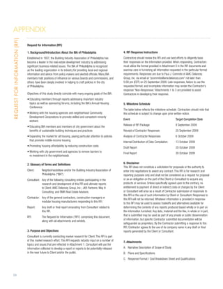 Appendix
Request for Information (RFI)




                                Request for Information (RFI)

                                1. Background/Introduction: About the BIA of Philadelphia                          4. RFI Response Instructions
                                Established in 1937, the Building Industry Association of Philadelphia has         Contractors should review the RFI and use best efforts to diligently base
                                become a leader in the real-estate development industry by addressing              their responses on the information provided. When responding, Contractors
                                significant business-related issues. The BIA of Philadelphia is recognized         must utilize the format provided in Attachment 3 in the RFI documents and
                                as the leading organization in its industry for providing local and regional       exercise care in furnishing all information requested in the particular format
                                information and advice from policy makers and elected officials. Many BIA          requirements. Responses are due to Paul J. Commito of AMC Delancey
                                members hold positions of influence on various boards and commissions, and         Group, Inc. via email at “pcommito@amcdelancey.com” not later than
                                others have been deeply involved in helping to craft policies in the city          5:00 pm (EDT) on 25 September 2009. Late responses, failure to use the
                                of Philadelphia.                                                                   requested format, and incomplete information may render the Contractor’s
                                                                                                                   response “Non-Responsive.”Attachments 1 to 3 are provided to assist
                                Objectives of this study directly coincide with many ongoing goals of the BIA:     Contractors in developing their response.
                                •  ducating members through reports addressing important industry
                                  E
                                  topics as well as sponsoring forums, including the BIA’s Annual Housing          5. Milestone Schedule
                                  Conference
                                                                                                                   The table below reflects the milestone schedule. Contractors should note that
                                •  orking with the housing agencies and neighborhood Community
                                  W                                                                                this schedule is subject to change upon prior written notice.
                                  Development Corporations to promote skilled and competent minority
                                                                                                                   Event	                                          Target Completion Date
                                  workers
                                                                                                                   Release of RFI Package	                         8 September 2009
                                •  ducating BIA members and members of city government about the
                                  E
                                  benefits of sustainable building techniques and practices                        Receipt of Contractor Responses	                25 September 2009
                                •  xpanding the market for all housing, paying particular attention to policies
                                  E                                                                                Analysis of Contractor Responses	               6 October 2009
                                  that promote middle-income housing
                                                                                                                   Internal Distribution of Data Compilation	      13 October 2009
                                •  romoting housing affordability by reducing construction costs
                                  P
                                                                                                                   Draft Report	                                   20 October 2009
                                •  orking with city government and agencies to remove barriers to
                                  W
                                                                                                                   Final Report	                                   30 October 2009
                                  re-investment in the neighborhoods

                                2. Glossary of Terms and Definitions                                               6. Disclaimer
                                                                                                                   This RFI does not constitute a solicitation for proposals or the authority to
                                Client: 	NeighborhoodsNow and/or the Building Industry Association of             enter into negotiations to award any contract. This RFI is for research and
                                          Philadelphia (“BIA”).                                                    reporting purposes only and shall not be considered as a request for proposal
                                Consultant: 	 of the following consulting entities participating in the
                                             Any                                                                   or as an obligation on the part of the Client or Consultant to acquire any
                                             research and development of this RFI and ultimate reports             products or services. Unless specifically agreed upon to the contrary, no
                                             to Client: AMC Delancey Group, Inc.; JKR Partners; May 8              entitlement to payment of direct or indirect costs or charges by the Client
                                             Consulting; and RMR Real Estate Advisors.                             or Consultant will arise as a result of Contractor submission of responses to
                                                                                                                   this RFI or the use of such information by Client or Consultant. Responses to
                                Contractor: 	 of the general contractors, construction managers or
                                             Any
                                                                                                                   this RFI will not be returned. Whatever information is provided in response
                                             modular housing manufacturers responding to this RFI.
                                                                                                                   to this RFI may be used to assess tradeoffs and alternatives available for
                                Report: 	 draft or final report emanating from Consultant related to
                                          Any                                                                      determining the contents of any reports produced based wholly or in part on
                                          this RFI.                                                                the information furnished. Any data, material and the like, in whole or in part,
                                                                                                                   that is submitted may be used as part of any private or public dissemination
                                RFI: 	 Request for Information (‘RFI”) comprising this document,
                                       The
                                                                                                                   of information, but specific Contractor submitted documentation will be
                                       along with all attachments and exhibits.
                                                                                                                   safeguarded as proprietary. By the Contractor submitting a response to this
                                                                                                                   RFI, Contractor agrees to the use of its company name in any draft or final
                                3. Purpose and Objectives                                                          reports generated by the Client or Consultant.
                                Consultant is currently conducting market research for Client. This RFI is part
                                of this market research effort. This RFI requests industry input on a number of    7. Attachments
                                topics and issues that are reflected in Attachment 1. Consultant will use the
                                information collected to develop a report or reports to be potentially released    A. Narrative Description of Scope of Study
                                in the near future to Client and/or the public.                                    B. Plans and Specifications
                                                                                                                   C. Response Format / Cost Breakdown Sheet and Qualifications




26
 