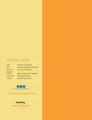 going mod
 Author: 	            Karen Black, May 8 Consulting
 Editor: 	            Robert Rosenthal, RMR Real Estate Advisors
 Cost Analysis: 	     Paul Commito, AMC Delancey
 Architectural
 Drawings: 	          Matthew J. Koenig AIA, JKR PARTNERS LLC
 Graphic Design: 	    Maskar Design, Philadelphia
 Copy Editor:         Janet Benton, Benton Editorial




     www.biaofphiladelphia.com


                     FixItPhilly
             www.fixitphilly.org


48
 
