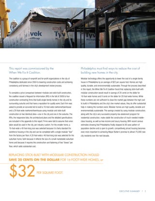 This report was commissioned by the                                                   Philadelphia must find ways to reduce the cost of
When We Fix It Coalition.                                                             building new homes in the city.

The coalition is a group of nonprofit and for-profit organizations in the city of     Modular technology offers the opportunity to lower the cost of a single-family
Philadelphia dedicated since 2004 to lowering construction costs and achieving        house in Philadelphia by an average of $22 per square foot. Homes are high
consistency and fairness in the city’s development review process.                    quality, durable, and environmentally sustainable. Through the process described
                                                                                      in this report, the When We Fix It Coalition found that replacing stick-built with
To complete a price comparison between modular and stick-built construction,          modular construction would result in savings of 20 cents on the dollar for
the coalition issued a Request for Information (RFI) in the fall of 2009 to four      16-foot-wide homes and 9 cents on the dollar for 20-foot-wide homes. While
construction contracting firms that build single-family homes in the city and its     these numbers are not sufficient to close the market gap between the high cost
surrounding suburbs and that have a reputation for quality work. Each firm was        to build in Philadelphia and the city’s low market values, they do offer substantial
asked to provide an accurate bid to build a 16-foot-wide rowhome/townhouse            help in making the numbers work. Modular homes are high quality, durable and
and a 20-foot-wide rowhome/townhouse using modular and stick-built                    environmentally sustainable. The savings created by using modular construction,
construction on two identical sites—one in the city and one in the suburbs. The       along with the city’s very successful property-tax-abatement program for
RFIs, the responsive bids, the architectural plans and the detailed specifications    residential construction, make viable the construction of much-needed middle-
are included in the appendix to this report. Firms were told to assume that union     class housing, as well as low-income and luxury housing. With recent census
labor would be used in the city, per industry custom. For the smaller home, a         estimates showing that Philadelphia finally stopped its 60-year pattern of
16-foot-wide x 40-foot-long size was selected because it is fairly standard for       population decline and is open to growth, competitively priced housing becomes
workforce housing in the city and can be completed with a single modular “box”        even more important to achieving Mayor Nutter’s promise to attract 75,000 new
from the factory per floor. A 20-foot-wide x 40-foot-long size was selected for the   city residents over the next decade.
suburban home, both because it reflects the size of a small marketable suburban
home and because it requires the construction and fastening of two “boxes” per
floor, which adds substantial cost.


replacing stick-built with modular construction would
save 20 cents on the dollar for 16-foot-wide homes, or




$32                                   per square foot.




                                                                                                                                        Executive Summary | 5
 