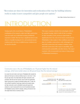 “ ecessions are times for innovation and reeducation of the way the building industry
 R
works to make it more competitive and give people new options.”
                                                                                                                    Brian Phillips of Interface Studio Architects LLC




 introduction
 During much of its recent history, Philadelphia’s                              This report examines whether the technologies offered
 combination of low property values and high construction                       by modular housing, which is built off site in modules
 costs has made new residential housing prohibitively                           for later assembly on site, present an opportunity to
 expensive to build. This has been a significant factor in the                  significantly lower the costs of new house construction in
 absence of quality housing for low- and moderate-income                        Philadelphia. It also analyzes what conditions must be in
 residents and in the loss of middle-income residents over                      place for modular construction to offer advantages over
 the last five decades.                                                         stick-built construction and compares modular versus
                                                                                stick-built construction with respect to durability, speed,
                                                                                environmental sustainability and other factors. The report
                                                                                concludes with recommended next steps to bring savings
                                                                                to Philadelphia homebuyers.




 Construction costs in the city of Philadelphia are 18 percent higher than the national
 average, while home market values are 40 percent lower than the national average.1

 As a result, the cost to build a new house in Philadelphia often exceeds the   Philadelphia market values are too low to cover its
 sales price that buyers are able and willing to pay for a new home. In fact,
                                                                     2          high construction costs, deterring investment in
                                                                                many neighborhoods
 the only major cities in the United States with higher construction costs
 are Boston, New York and San Francisco, each of which has significantly                    Construction Costs       Market Values
                                                                                   are higher than in most cities    are lower than in most cities
 higher housing prices to support the elevated building costs. To date, the
                                                               3


 city has filled the significant market gap created by low property values                  Phila
                                                                                National Average                                     National Average
 and high construction costs for affordable housing with government
                                                                                                                                     Phila
 subsidy. As a result, housing built for low-income households dominated
 the Philadelphia housing market for decades, making up 60 percent of all                                            The median cost of a home sold in Philadelphia
 new single-family homes as recently as 2002.4                                                                       in the first quarter of 2009 was $139,000,
                                                                                                                     compared to the national average of $175,500.5




 6
 