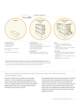 Modular Construction


                          Foundation                                                   Framing of the Walls                                                 Facade and Interior
                                                                                           and Floors                                                            Finishes




Constructed in the field                                           Built within the factory                                             Facade
•	 Poured-in-place concrete                                        •	 Product delivered to the site by truck                            •	 Front and rear facades constructed in the field
•	 Concrete masonry units                                          •	 Boxes set by modular manufacturer                                 •	  acades and roof are installed following the setting
                                                                                                                                           F
•	 Panelized systems                                               •	  oxes are manually connected to the foundation in the field
                                                                      B                                                                    of the boxes
                                                                   •	 Factory-set levels of quality controls                            •	  teps and sidewalks are usually poured or constructed after
                                                                                                                                           S
Minimum requirement of a foundation with                           •	 Exterior sheathing already installed                                 facade work is underway or completed
a 30” crawl space.
                                                                   MEP-related items                                                    Interior Finishes
Coordinate site work and utility connections.                      •	  ost MPE-related items come assembled in the box
                                                                      M                                                                 •	 nterior finishes such as kitchens, bathrooms, finished drywall
                                                                                                                                           I
                                                                   •	  inor connections and hook-ups required in the field
                                                                      M                                                                    and flooring are constructed in the factory and delivered
                                                                                                                                           within the boxes
                                                                                                                                        •	  inal finishing and minor touch-up is required after boxes are
                                                                                                                                           F
                                                                                                                                           set in place
                                                                                                                                        •	  inal utility connections are done in the field
                                                                                                                                           F


 The maximum width of a modular unit that can be conveyed on a state highway in Pennsylvania is 16 feet. The
 maximum height is 14 feet 6 inches, including the height of the trailer. The maximum length feasible for modules is 80 feet.
 As a result of the height limit, indoor ceiling heights for modular homes cannot exceed 9 feet 6 inches.




Using modular-construction methods, the majority of the house is built in an indoor, factory setting
and then shipped to the site.
Three percent of single-family homes nationally are built using modular                                 When building with modular methods, workers assemble the frame, roof, drywall
construction. In the rainy, snowy Northeast, this percentage climbs to 11
                13
                                                                                                        and flooring inside a factory, in accordance with an architect’s plan. Several
percent.14 With several major national homebuilders starting to use modular                             modular factories are located within a two-hour drive of Philadelphia. The
construction, including Warren Buffett and his i-house produced by a Berkshire                          module, also referred to as the box, is constructed in the factory using the same
Hathaway subsidiary, Clayton Homes, many experts forecast that modular                                  materials as those used for stick-built housing. Windows, cabinets, flooring,
construction will increase its share of the market.    15
                                                                                                        carpeting, walls, doors and lighting fixtures are installed inside the factory. Upon
                                                                                                        completion, the box or boxes are encased in house wrap (such as Tyvek) and
                                                                                                        shipped by truck to the site.




                                                                                                                                     Modular Home Construction 101 | 9
 