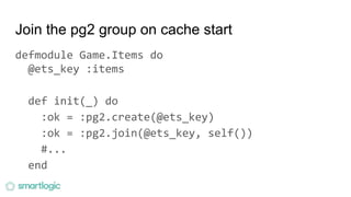 Join the pg2 group on cache start
defmodule Game.Items do
@ets_key :items
def init(_) do
:ok = :pg2.create(@ets_key)
:ok = :pg2.join(@ets_key, self())
#...
end
 