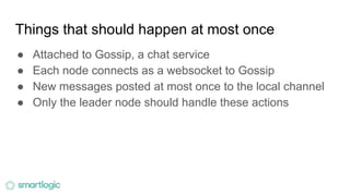 Things that should happen at most once
● Attached to Gossip, a chat service
● Each node connects as a websocket to Gossip
● New messages posted at most once to the local channel
● Only the leader node should handle these actions
 