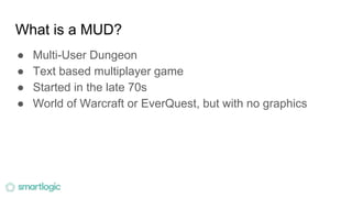 What is a MUD?
● Multi-User Dungeon
● Text based multiplayer game
● Started in the late 70s
● World of Warcraft or EverQuest, but with no graphics
 