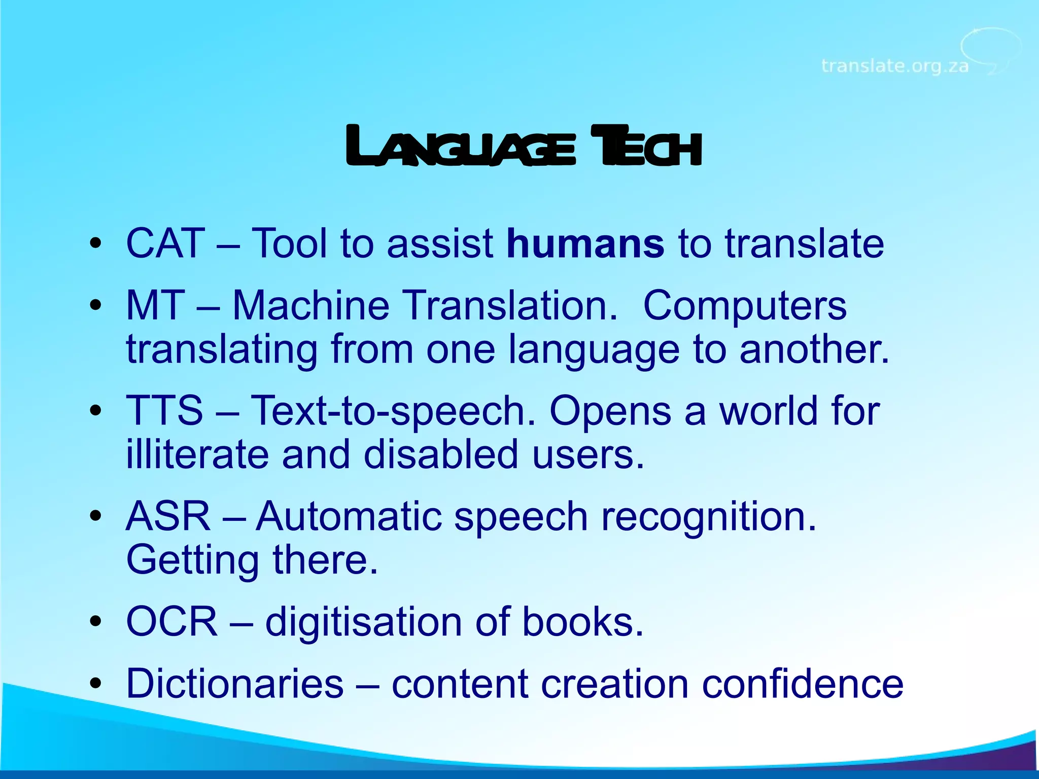 Language Tech CAT – Tool to assist  humans  to translate MT – Machine Translation.  Computers translating from one language to another. TTS – Text-to-speech. Opens a world for illiterate and disabled users. ASR – Automatic speech recognition. Getting there. OCR – digitisation of books. Dictionaries – content creation confidence 
