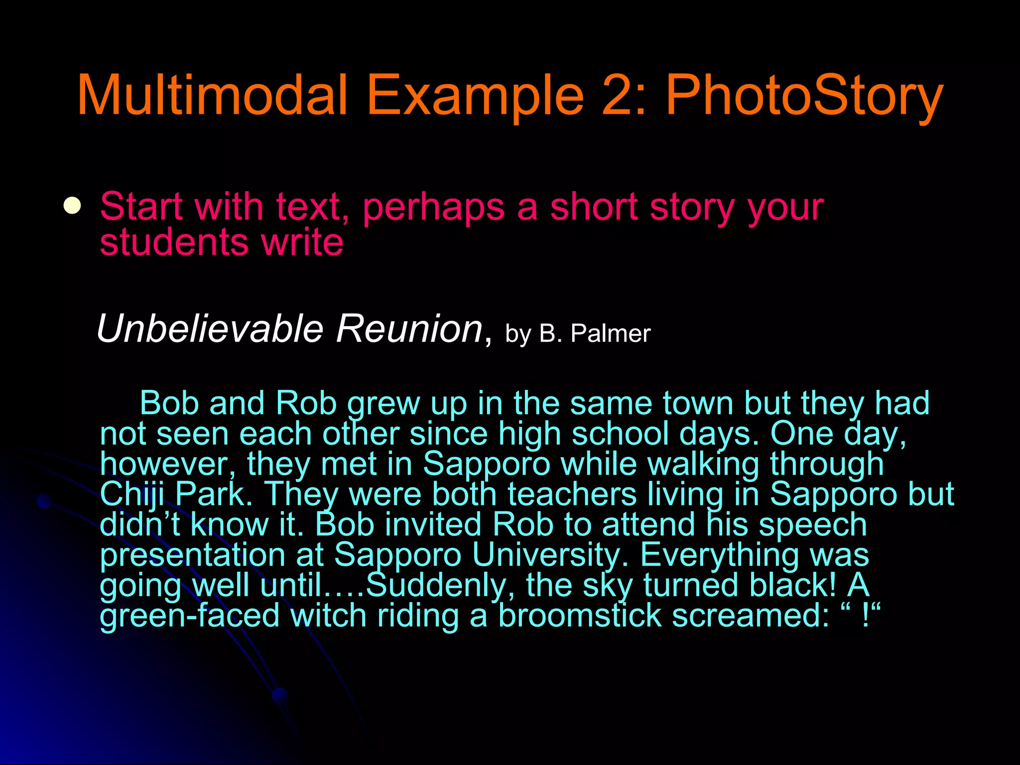 Multimodal Example 2: PhotoStory Start with text, perhaps a short story your students write Unbelievable Reunion ,  by B. Palmer Bob and Rob grew up in the same town but they had not seen each other since high school days. One day, however, they met in Sapporo while walking through Chiji Park. They were both teachers living in Sapporo but didn’t know it. Bob invited Rob to attend his speech presentation at Sapporo University. Everything was going well until….Suddenly, the sky turned black! A green-faced witch riding a broomstick screamed: “ !“ 