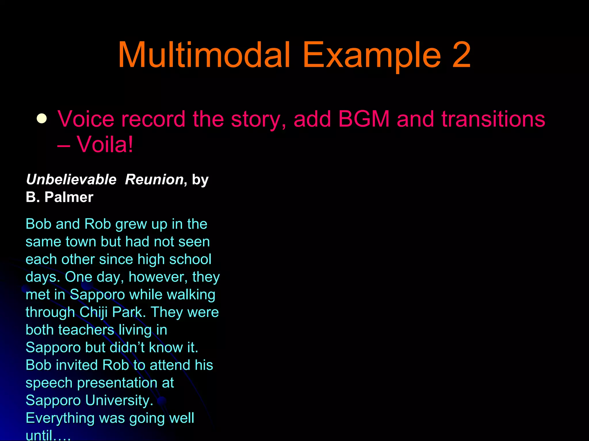 Multimodal Example 2 Voice record the story, add BGM and transitions – Voila! Unbelievable  Reunion , by B. Palmer Bob and Rob grew up in the same town but had not seen each other since high school days. One day, however, they met in Sapporo while walking through Chiji Park. They were both teachers living in Sapporo but didn’t know it. Bob invited Rob to attend his speech presentation at Sapporo University. Everything was going well until…. 