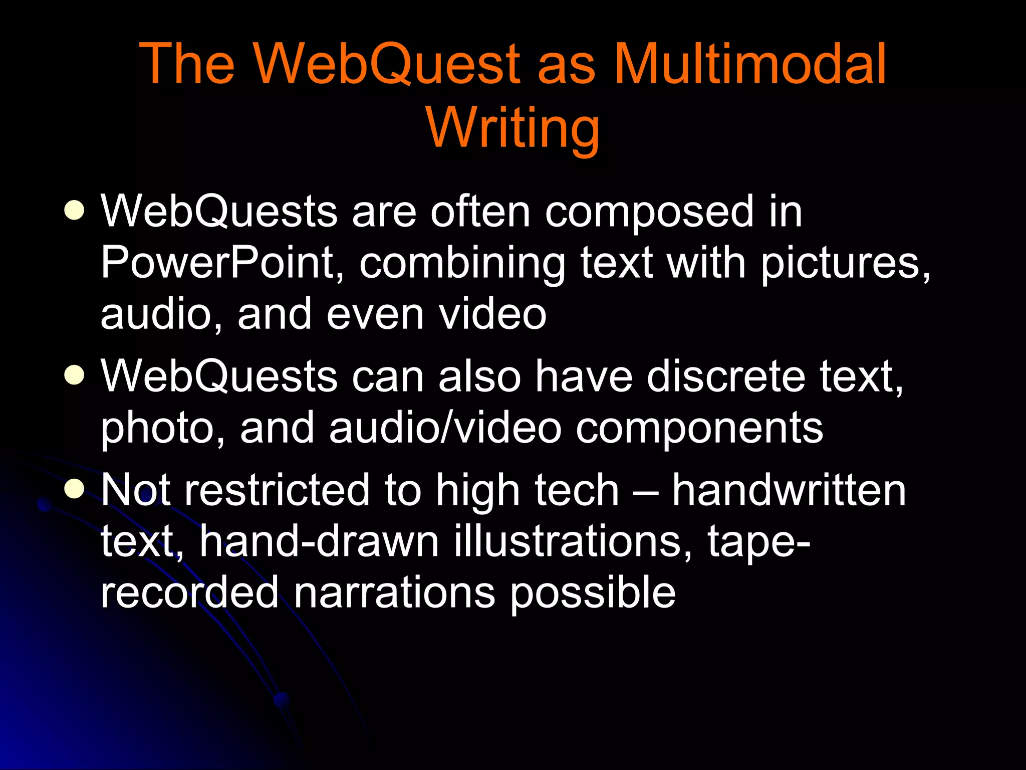 The WebQuest as Multimodal Writing WebQuests are often composed in PowerPoint, combining text with pictures, audio, and even video WebQuests can also have discrete text, photo, and audio/video components Not restricted to high tech – handwritten text, hand-drawn illustrations, tape-recorded narrations possible 