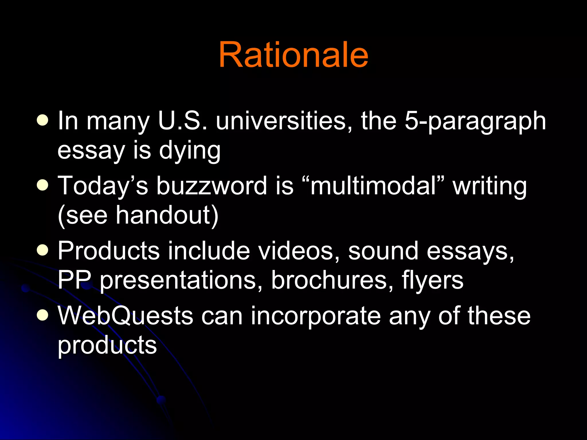 Rationale In many U.S. universities, the 5-paragraph essay is dying Today’s buzzword is “multimodal” writing (see handout) Products include videos, sound essays, PP presentations, brochures, flyers WebQuests can incorporate any of these products 