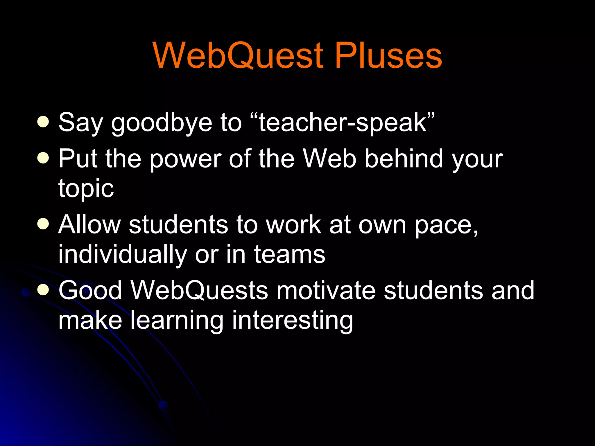 WebQuest Pluses Say goodbye to “teacher-speak” Put the power of the Web behind your topic  Allow students to work at own pace, individually or in teams  Good WebQuests motivate students and make learning interesting  