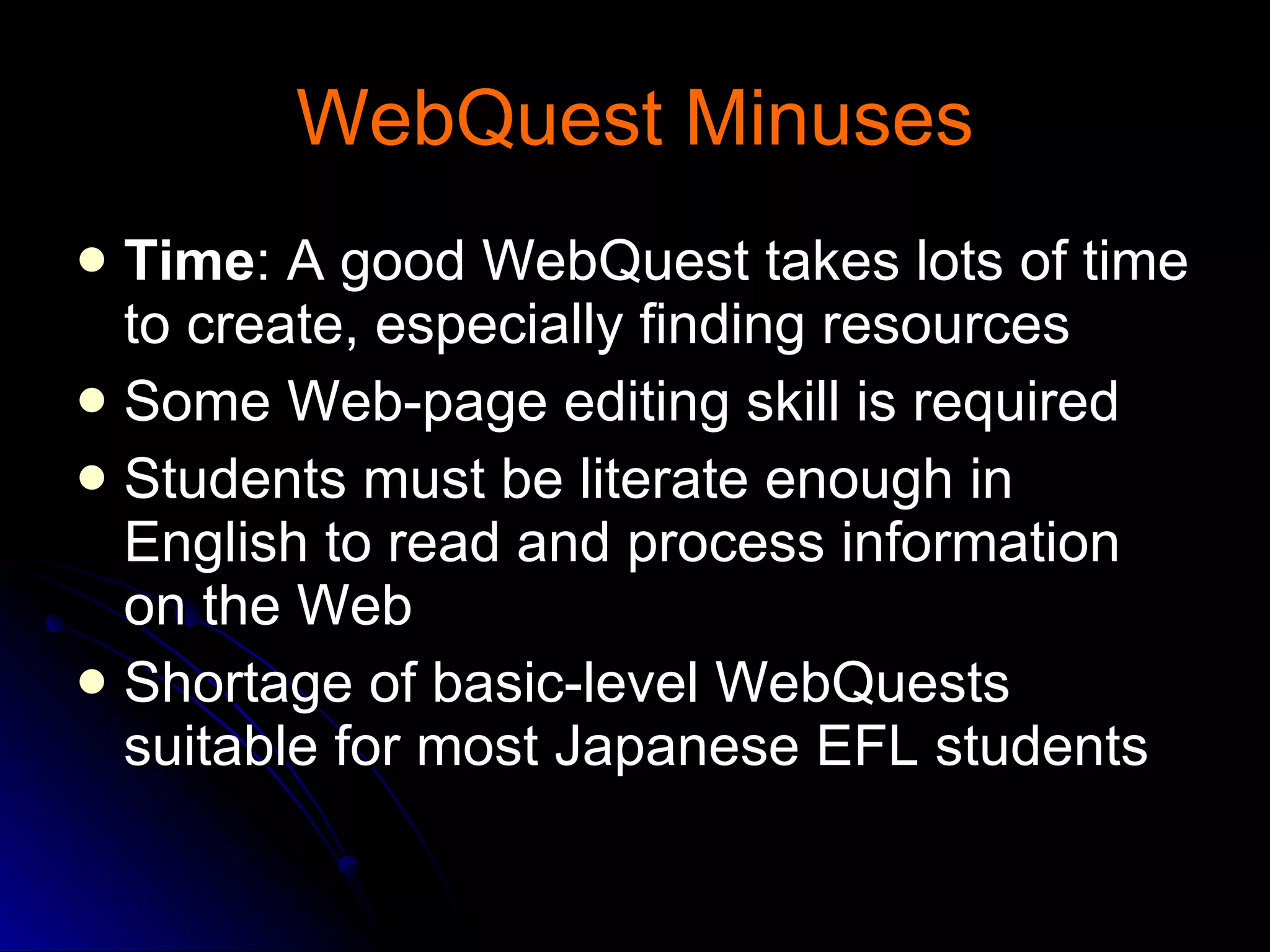 WebQuest Minuses Time : A good WebQuest takes lots of time to create, especially finding resources Some Web-page editing skill is required Students must be literate enough in English to read and process information on the Web Shortage of basic-level WebQuests suitable for most Japanese EFL students 