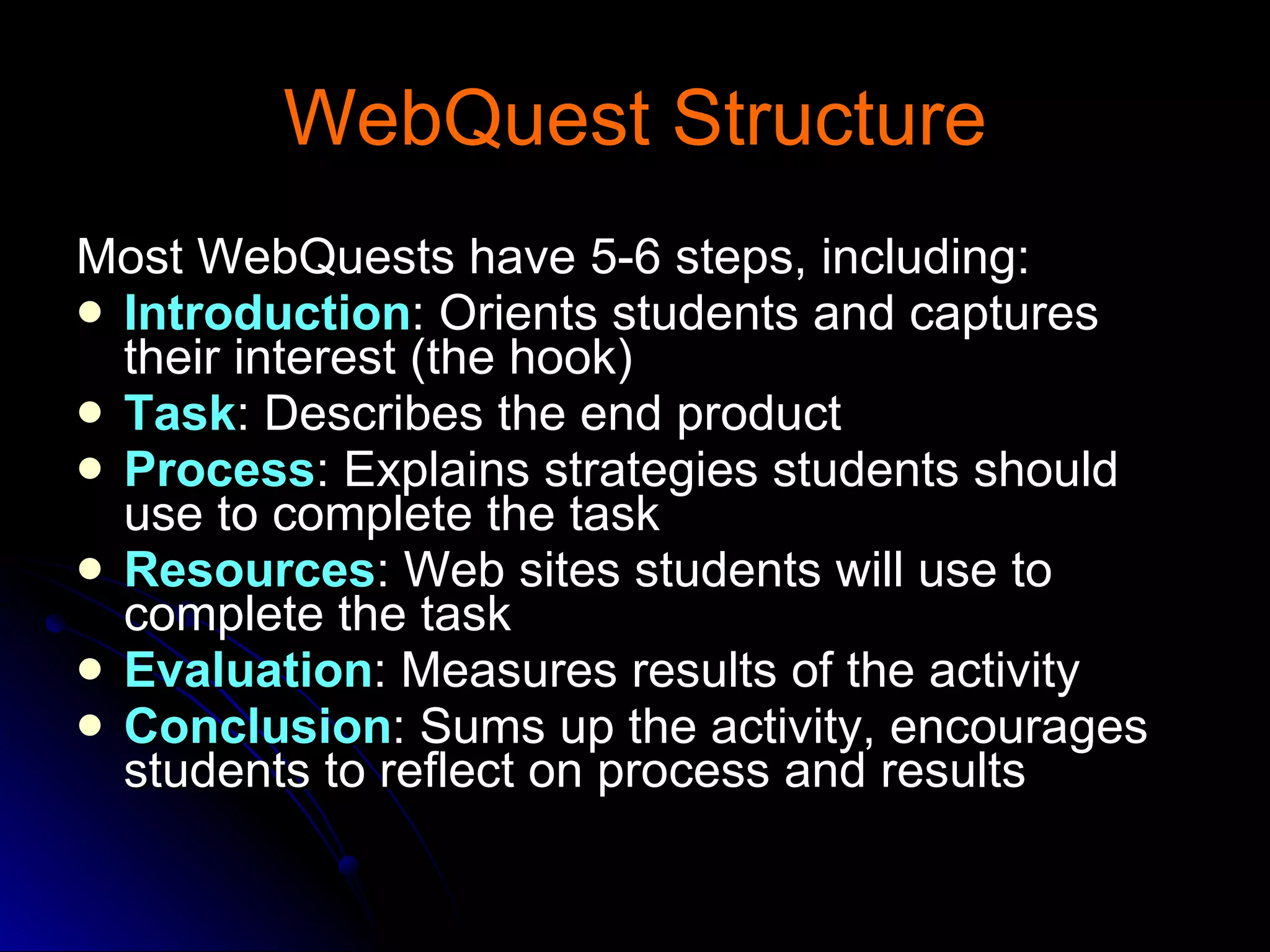 WebQuest Structure Most WebQuests have 5-6 steps, including: Introduction : Orients students and captures their interest (the hook) Task : Describes the end product  Process : Explains strategies students should use to complete the task  Resources : Web sites students will use to complete the task Evaluation : Measures results of the activity  Conclusion : Sums up the activity, encourages students to reflect on process and results  