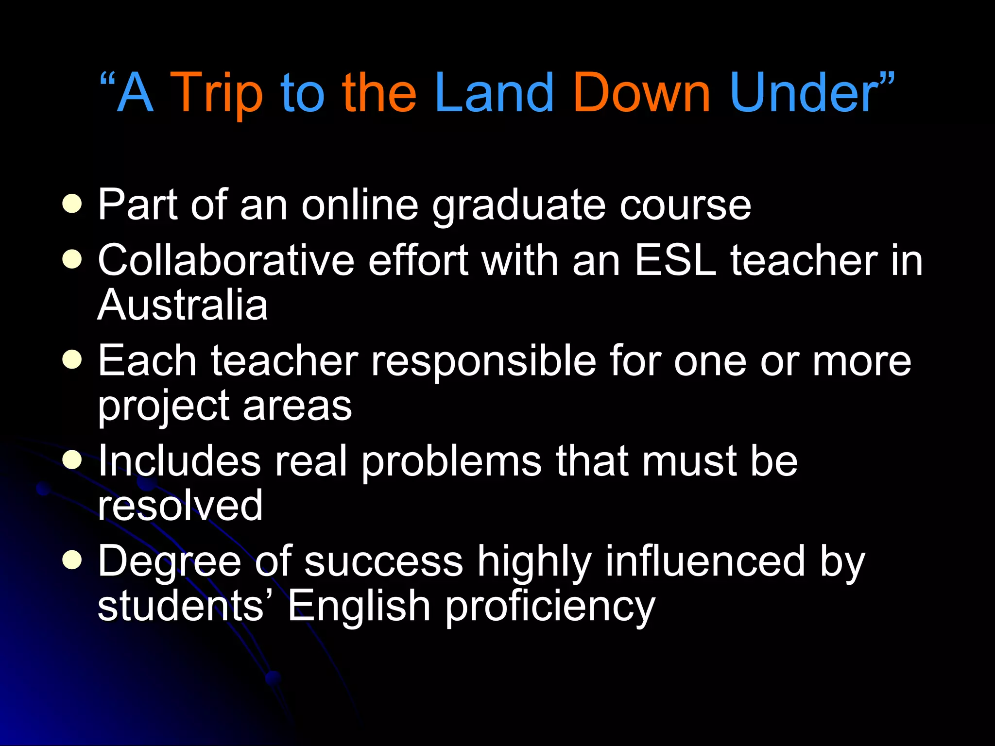 “ A  Trip  to  the  Land  Down  Under” Part of an online graduate course Collaborative effort with an ESL teacher in Australia Each teacher responsible for one or more project areas  Includes real problems that must be resolved Degree of success highly influenced by students’ English proficiency 