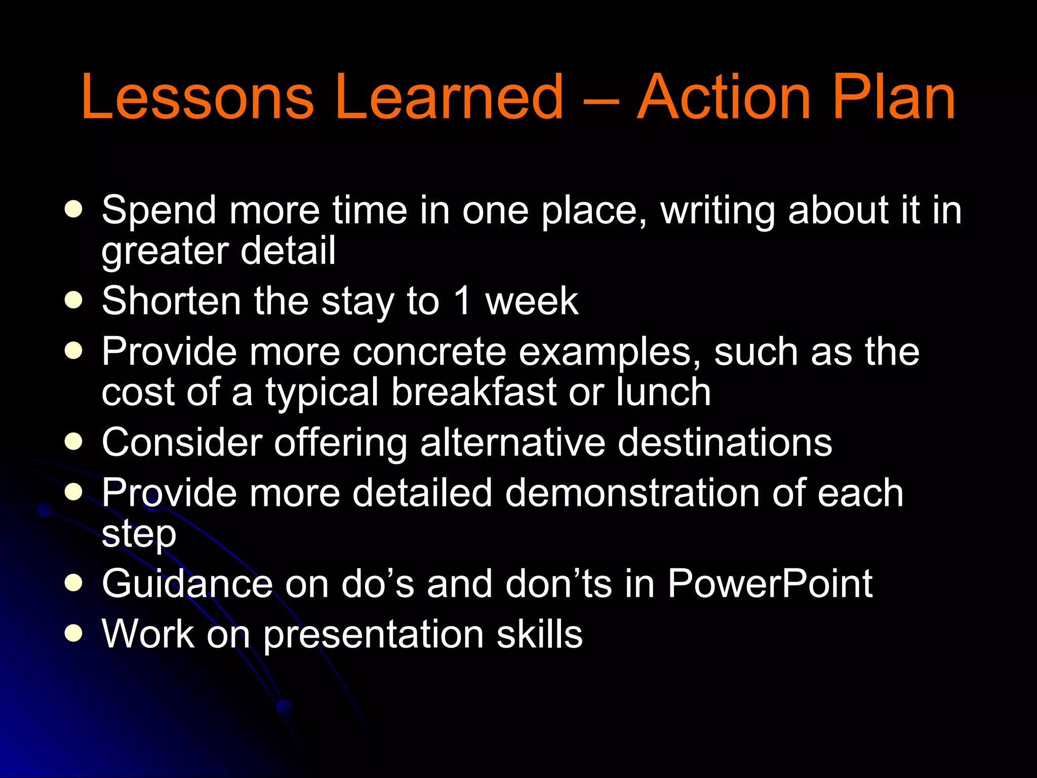 Lessons Learned – Action Plan Spend more time in one place, writing about it in greater detail Shorten the stay to 1 week Provide more concrete examples, such as the cost of a typical breakfast or lunch Consider offering alternative destinations Provide more detailed demonstration of each step Guidance on do’s and don’ts in PowerPoint Work on presentation skills 