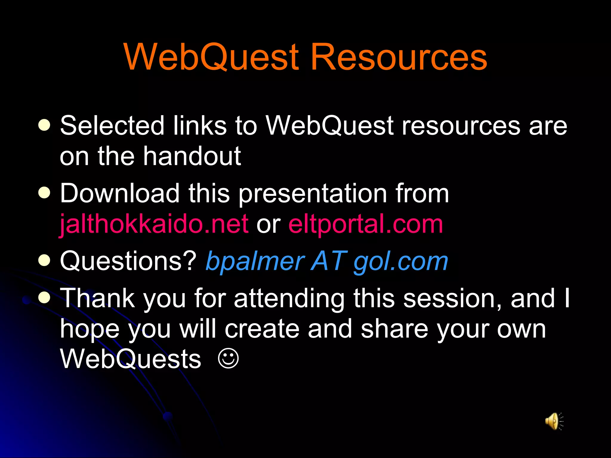 WebQuest Resources Selected links to WebQuest resources are on the handout Download this presentation from  jalthokkaido.net  or  eltportal.com Questions?  bpalmer AT gol.com Thank you for attending this session, and I hope you will create and share your own WebQuests   