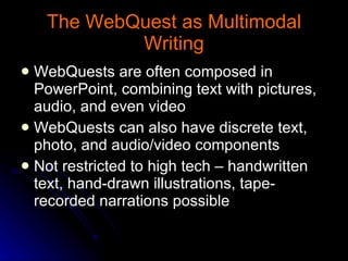 The WebQuest as Multimodal Writing WebQuests are often composed in PowerPoint, combining text with pictures, audio, and even video WebQuests can also have discrete text, photo, and audio/video components Not restricted to high tech – handwritten text, hand-drawn illustrations, tape-recorded narrations possible 