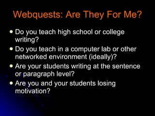 Webquests: Are They For Me? Do you teach high school or college writing? Do you teach in a computer lab or other networked environment (ideally)? Are your students writing at the sentence or paragraph level? Are you and your students losing motivation? 