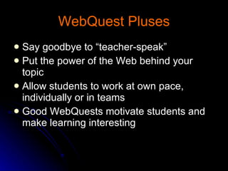 WebQuest Pluses Say goodbye to “teacher-speak” Put the power of the Web behind your topic  Allow students to work at own pace, individually or in teams  Good WebQuests motivate students and make learning interesting  