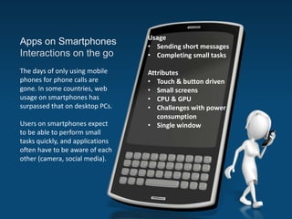 Apps on Smartphones
Interactions on the go
The days of only using mobile
phones for phone calls are
gone. In some countries, web
usage on smartphones has
surpassed that on desktop PCs.
Users on smartphones expect
to be able to perform small
tasks quickly, and applications
often have to be aware of each
other (camera, social media).
Usage
• Sending short messages
• Completing small tasks
Attributes
• Touch & button driven
• Small screens
• CPU & GPU
• Challenges with power
consumption
• Single window
 