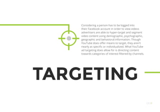 TARGETING
Considering a person has to be logged into
their Facebook account in order to view videos
advertisers are able to hyper-target and segment
video content using demographic, psychographic,
geographic and behavioral information. Though
YouTube does offer means to target, they aren’t
nearly as specific or individualized. What YouTube
ad targeting does allow for is directing content
towards categories of interest filtered by channels.
OO11
 